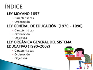 LEY MOYANO 1857
 Características
 Ordenación
LEY GENERAL DE EDUCACIÓN (1970 – 1990)
 Características
 Ordenación
 Objetivos
LEY ORGÁNICA GENERAL DEL SISTEMA
EDUCATIVO (1990-2002)
 Características
 Ordenación
 Objetivos
 