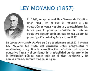 La Ley de Instrucción Pública de 9 de septiembre de 1857, llamada
Ley Moyano fue fruto del consenso entre progresistas y
moderados, y significó la consolidación definitiva del sistema
educativo liberal y el comienzo de la estabilidad del desarrollo de
la instrucción pública, sobre todo en el nivel legislativo y de
administración, durante más de un siglo.
En 1845, se aprueba el Plan General de Estudios
(Plan Pidal), en el que se renuncia a una
educación universal y gratuita y se establecen las
bases para la primera definición del sistema
educativo contemporáneo, que se realiza con la
promulgación de la Ley Moyano en 1857.
 