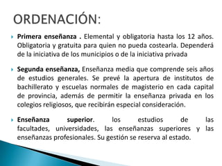  Primera enseñanza . Elemental y obligatoria hasta los 12 años.
Obligatoria y gratuita para quien no pueda costearla. Dependerá
de la iniciativa de los municipios o de la iniciativa privada
 Segunda enseñanza, Enseñanza media que comprende seis años
de estudios generales. Se prevé la apertura de institutos de
bachillerato y escuelas normales de magisterio en cada capital
de provincia, además de permitir la enseñanza privada en los
colegios religiosos, que recibirán especial consideración.
 Enseñanza superior. los estudios de las
facultades, universidades, las enseñanzas superiores y las
enseñanzas profesionales. Su gestión se reserva al estado.
 