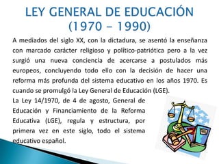 A mediados del siglo XX, con la dictadura, se asentó la enseñanza
con marcado carácter religioso y político-patriótica pero a la vez
surgió una nueva conciencia de acercarse a postulados más
europeos, concluyendo todo ello con la decisión de hacer una
reforma más profunda del sistema educativo en los años 1970. Es
cuando se promulgó la Ley General de Educación (LGE).
La Ley 14/1970, de 4 de agosto, General de
Educación y Financiamiento de la Reforma
Educativa (LGE), regula y estructura, por
primera vez en este siglo, todo el sistema
educativo español.
 