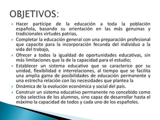  Hacer partícipe de la educación a toda la población
española, basando su orientación en las más genuinas y
tradicionales virtudes patrias,
 Completar la educación general con una preparación profesional
que capacite para la incorporación fecunda del individuo a la
vida del trabajo,
 Ofrecer a todos la igualdad de oportunidades educativas, sin
más limitaciones que la de la capacidad para el estudio;
 Establecer un sistema educativo que se caracterice por su
unidad, flexibilidad e interrelaciones, al tiempo que se facilita
una amplia gama de posibilidades de educación permanente y
una estrecha relación con las necesidades que plantea la
 Dinámica de la evolución económica y social del país.
 Construir un sistema educativo permanente no concebido como
criba selectiva de los alumnos, sino capaz de desarrollar hasta el
máximo la capacidad de todos y cada uno de los españoles.
 
