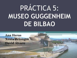 PRÁCTICA 5:
 MUSEO GUGGENHEIM
     DE BILBAO
Ana Heras
Xenia Briongos
David Álvaro
 