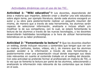 ·Actividades dinámicas con el uso de las TIC.
Actividad 1: “Wiki educativa” Los docentes, dependiendo del
área o materia que imparten, deberán crear y diseñar una wiki educativa
sobre algún tema, por ejemplo literatura, donde cada alumno escogerá un
autor y su obra para posteriormente realizar un pequeño resumen del
mismo, de manera que a través de esta herramienta, los alumnos serán
capaces de seleccionar información, analizarla e incluso añadir y/o
modificar la de sus compañeros, con lo cual, se estará fomentando la
lectura de los alumnos a través de las nuevas tecnologías, y los docentes
desarrollarán habilidades tecnológicas a la hora de utilizar herramientas
telemáticas en su labor profesional.

Actividad 2: “Fomentando la lectura” Que los docentes diseñen
un weblog, donde incluyan recursos y contenidos que tengan que ver con
su materia (artículos, textos, vídeos, etc.), de manera que los alumnos
puedan acceder a la información a través de esta herramienta y
posteriormente crear una presentación visual donde expongan sus ideas
más relevantes en cuanto al contenido tratado en el weblog del docente.
Con esta actividad se pretende formar al profesorado en materia de TIC, a
la vez que se fomenta la lectura por parte de los alumnos, seleccionando y
analizando la información más relevante de los contenidos que se traten
en el aula.
 