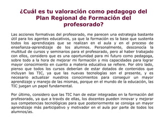 ¿Cuál es tu valoración como pedagogo del
         Plan Regional de Formación del
                   profesorado?
Las acciones formativas del profesorado, me parecen una estrategia bastante
útil para los agentes educativos, ya que la formación es la base que sustenta
todos los aprendizajes que se realizan en el aula y en el proceso de
enseñanza-aprendizaje de los alumnos. Personalmente, desconocía la
multitud de cursos y seminarios para el profesorado, pero al haber trabajado
con ellos, considero que es una oportunidad para mi futuro como pedagoga,
sobre todo a la hora de mejorar mi formación y mis capacidades para lograr
mayor conocimiento en cuanto a materia educativa se refiere. Por otro lado,
pienso que todos los cursos deberían de estar dotados de contenidos que
incluyan las TIC, ya que las nuevas tecnologías son el presente, y es
necesario actualizar nuestros conocimientos para conseguir un mayor
aprendizaje y manejo de las mismas, porque en el mundo de la educación, las
TIC juegan un papel fundamental.

Por último, considero que las TIC han de estar integradas en la formación del
profesorado, ya que a través de ellas, los docentes pueden innovar y mejorar
sus competencias tecnológicas para que posteriormente se consiga un mayor
aprendizaje más participativo y motivador en el aula por parte de todos los
alumnos/as.
 