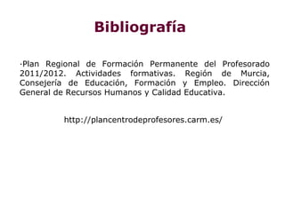 Bibliografía

·Plan Regional de Formación Permanente del Profesorado
2011/2012. Actividades formativas. Región de Murcia,
Consejería de Educación, Formación y Empleo. Dirección
General de Recursos Humanos y Calidad Educativa.


         http://plancentrodeprofesores.carm.es/
 