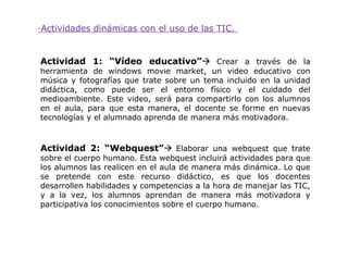 ·Actividades dinámicas con el uso de las TIC.


Actividad 1: “Vídeo educativo” Crear a través de la
herramienta de windows movie market, un video educativo con
música y fotografías que trate sobre un tema incluido en la unidad
didáctica, como puede ser el entorno físico y el cuidado del
medioambiente. Este video, será para compartirlo con los alumnos
en el aula, para que esta manera, el docente se forme en nuevas
tecnologías y el alumnado aprenda de manera más motivadora.



Actividad 2: “Webquest” Elaborar una webquest que trate
sobre el cuerpo humano. Esta webquest incluirá actividades para que
los alumnos las realicen en el aula de manera más dinámica. Lo que
se pretende con este recurso didáctico, es que los docentes
desarrollen habilidades y competencias a la hora de manejar las TIC,
y a la vez, los alumnos aprendan de manera más motivadora y
participativa los conocimientos sobre el cuerpo humano.
 