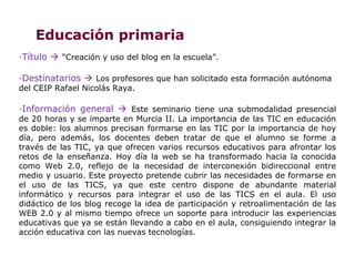 Educación primaria
·Título  “Creación y uso del blog en la escuela”.

·Destinatarios  Los profesores que han solicitado esta formación autónoma
del CEIP Rafael Nicolás Raya.

·Información general  Este seminario tiene una submodalidad presencial
de 20 horas y se imparte en Murcia II. La importancia de las TIC en educación
es doble: los alumnos precisan formarse en las TIC por la importancia de hoy
día, pero además, los docentes deben tratar de que el alumno se forme a
través de las TIC, ya que ofrecen varios recursos educativos para afrontar los
retos de la enseñanza. Hoy día la web se ha transformado hacia la conocida
como Web 2.0, reflejo de la necesidad de interconexión bidireccional entre
medio y usuario. Este proyecto pretende cubrir las necesidades de formarse en
el uso de las TICS, ya que este centro dispone de abundante material
informático y recursos para integrar el uso de las TICS en el aula. El uso
didáctico de los blog recoge la idea de participación y retroalimentación de las
WEB 2.0 y al mismo tiempo ofrece un soporte para introducir las experiencias
educativas que ya se están llevando a cabo en el aula, consiguiendo integrar la
acción educativa con las nuevas tecnologías.
 
