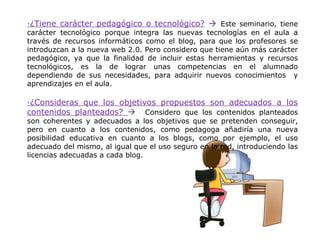·¿Tiene carácter pedagógico o tecnológico?  Este seminario, tiene
carácter tecnológico porque integra las nuevas tecnologías en el aula a
través de recursos informáticos como el blog, para que los profesores se
introduzcan a la nueva web 2.0. Pero considero que tiene aún más carácter
pedagógico, ya que la finalidad de incluir estas herramientas y recursos
tecnológicos, es la de lograr unas competencias en el alumnado
dependiendo de sus necesidades, para adquirir nuevos conocimientos y
aprendizajes en el aula.

·¿Consideras que los objetivos propuestos son adecuados a los
contenidos planteados?  Considero que los contenidos planteados
son coherentes y adecuados a los objetivos que se pretenden conseguir,
pero en cuanto a los contenidos, como pedagoga añadiría una nueva
posibilidad educativa en cuanto a los blogs, como por ejemplo, el uso
adecuado del mismo, al igual que el uso seguro en la red, introduciendo las
licencias adecuadas a cada blog.
 