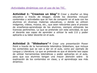 ·Actividades dinámicas con el uso de las TIC.

 Actividad 1: “Creamos un blog” Crear y diseñar un blog
 educativo a través de blogger, donde los docentes incluyan
 contenidos y actividades que se han de compartir en el aula con los
 alumnos en diversas materias educativas, y donde se utilicen
 imágenes, vídeos, música, etc., que sean relevantes para el proceso
 de enseñanza-aprendizaje de los alumnos, siempre utilizando las
 licencias pertinentes. Lo que se pretende con esta actividad, es que
 el docente sea capaz de aprender a utilizar la web 2.0 y poder
 aplicarla a su labor docente en el aula.



 Actividad 2: “Slideshare” Crear una presentación Power
 Point a través de la herramienta telemática Slideshare, que incluya
 los contenidos que se van a dar en el aula, como por ejemplo de
 Lengua y Literatura. Lo que se pretende es que el docente sea capaz
 de utilizar herramientas telemáticas y poder aplicarlas en el aula,
 para que sus alumnos tengan una mayor atención sobre              la
 explicación de los contenidos en clase, y el aprendizaje sea más
 dinámico.
 