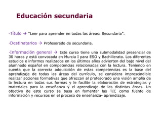 Educación secundaria

·Título  “Leer para aprender en todas las áreas: Secundaria”.

·Destinatarios  Profesorado de secundaria.

·Información general  Este curso tiene una submodalidad presencial de
30 horas y está convocada en Murcia I para ESO y Bachillerato. Los diferentes
estudios e informes realizados en los últimos años advierten del bajo nivel del
alumnado español en competencias relacionadas con la lectura. Teniendo en
cuenta que la correcta adquisición de estas competencias es la base del
aprendizaje de todas las áreas del currículo, se considera imprescindible
realizar acciones formativas que ofrezcan al profesorado una visión amplia de
la lectura en todas sus formas y le facilite la elaboración de estrategias y
materiales para la enseñanza y el aprendizaje de las distintas áreas. Un
objetivo de este curso se basa en fomentar las TIC como fuente de
información y recursos en el proceso de enseñanza- aprendizaje.
 