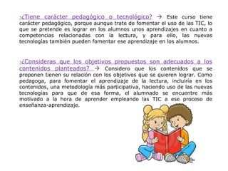 ·¿Tiene carácter pedagógico o tecnológico?  Este curso tiene
carácter pedagógico, porque aunque trate de fomentar el uso de las TIC, lo
que se pretende es lograr en los alumnos unos aprendizajes en cuanto a
competencias relacionadas con la lectura, y para ello, las nuevas
tecnologías también pueden fomentar ese aprendizaje en los alumnos.



·¿Consideras que los objetivos propuestos son adecuados a los
contenidos planteados?  Considero que los contenidos que se
proponen tienen su relación con los objetivos que se quieren lograr. Como
pedagoga, para fomentar el aprendizaje de la lectura, incluiría en los
contenidos, una metodología más participativa, haciendo uso de las nuevas
tecnologías para que de esa forma, el alumnado se encuentre más
motivado a la hora de aprender empleando las TIC a ese proceso de
enseñanza-aprendizaje.
 