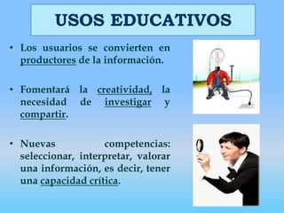 USOS EDUCATIVOSLos usuarios se convierten en productores de la información.Fomentará la creatividad, la necesidad de investigar y compartir.Nuevas competencias: seleccionar, interpretar, valorar una información, es decir, tener una capacidad crítica. 