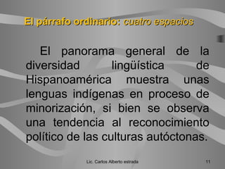 El panorama general de la
diversidad lingüística de
Hispanoamérica muestra unas
lenguas indígenas en proceso de
minorización, si bien se observa
una tendencia al reconocimiento
político de las culturas autóctonas.
Lic. Carlos Alberto estrada 11
El párrafo ordinario:El párrafo ordinario: cuatro espacioscuatro espacios
 