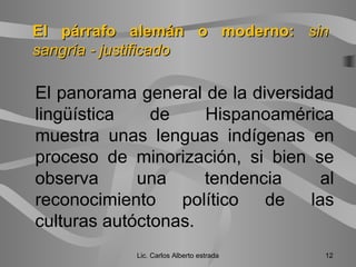 El panorama general de la diversidad
lingüística de Hispanoamérica
muestra unas lenguas indígenas en
proceso de minorización, si bien se
observa una tendencia al
reconocimiento político de las
culturas autóctonas.
Lic. Carlos Alberto estrada 12
El párrafo alemán o moderno:El párrafo alemán o moderno: sinsin
sangría - justificadosangría - justificado
 
