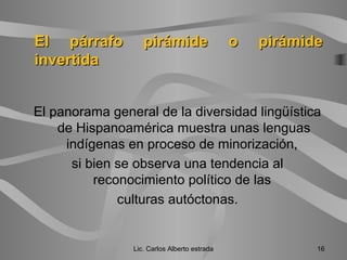 El panorama general de la diversidad lingüística
de Hispanoamérica muestra unas lenguas
indígenas en proceso de minorización,
si bien se observa una tendencia al
reconocimiento político de las
culturas autóctonas.
Lic. Carlos Alberto estrada 16
El párrafo pirámide o pirámideEl párrafo pirámide o pirámide
invertidainvertida
 