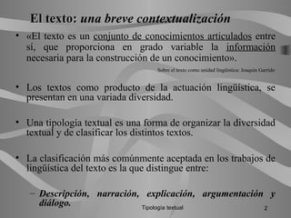 El texto:El texto: una breve contextualización
• «El texto es un conjunto de conocimientos articulados entre
sí, que proporciona en grado variable la información
necesaria para la construcción de un conocimiento».
Sobre el texto como unidad lingüística: Joaquín Garrido
• Los textos como producto de la actuación lingüística, se
presentan en una variada diversidad.
• Una tipología textual es una forma de organizar la diversidad
textual y de clasificar los distintos textos.
• La clasificación más comúnmente aceptada en los trabajos de
lingüística del texto es la que distingue entre:
– Descripción, narración, explicación, argumentación y
diálogo. Tipología textual 2
 