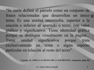 "Se suele definir el párrafo como un conjunto de
frases relacionadas que desarrollan un único
tema. Es una unidad intermedia, superior a la
oración e inferior al apartado o texto, con valor
gráfico y significativo. Tiene identidad gráfica
porque se distingue visualmente en la página...
Tiene unidad significativa porque trata
exclusivamente un tema o algún aspecto
particular en relación al resto del texto".
Cassany, D., (1993), LA COCINA DE LA ESCRITURA, Anagrama, (pág. 84)
Lic. Carlos Alberto estrada 4
 