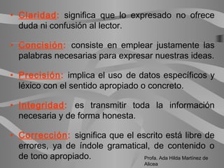• Claridad: significa que lo expresado no ofrece
duda ni confusión al lector.
• Concisión: consiste en emplear justamente las
palabras necesarias para expresar nuestras ideas.
• Precisión: implica el uso de datos específicos y
léxico con el sentido apropiado o concreto.
• Integridad: es transmitir toda la información
necesaria y de forma honesta.
• Corrección: significa que el escrito está libre de
errores, ya de índole gramatical, de contenido o
de tono apropiado. Profa. Ada Hilda Martínez de
Alicea
 