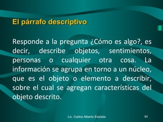 Responde a la pregunta ¿Cómo es algo?, es
decir, describe objetos, sentimientos,
personas o cualquier otra cosa. La
información se agrupa en torno a un núcleo,
que es el objeto o elemento a describir,
sobre el cual se agregan características del
objeto descrito.
Lic. Carlos Alberto Estrada 11
El párrafo descriptivoEl párrafo descriptivo
 