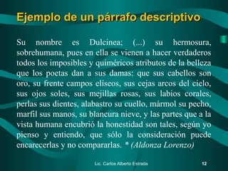Su nombre es Dulcinea; (...) su hermosura,
sobrehumana, pues en ella se vienen a hacer verdaderos
todos los imposibles y quiméricos atributos de la belleza
que los poetas dan a sus damas: que sus cabellos son
oro, su frente campos elíseos, sus cejas arcos del cielo,
sus ojos soles, sus mejillas rosas, sus labios corales,
perlas sus dientes, alabastro su cuello, mármol su pecho,
marfil sus manos, su blancura nieve, y las partes que a la
vista humana encubrió la honestidad son tales, según yo
pienso y entiendo, que sólo la consideración puede
encarecerlas y no compararlas. * (Aldonza Lorenzo)
Lic. Carlos Alberto Estrada 12
Ejemplo de un párrafo descriptivoEjemplo de un párrafo descriptivo
 