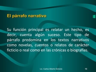 Su función principal es relatar un hecho, es
decir, cuenta algún suceso. Este tipo de
párrafo predomina en los textos narrativos
como novelas, cuentos o relatos de carácter
ficticio o real como en las crónicas o biografías.
Lic. Carlos Alberto Estrada 13
El párrafo narrativoEl párrafo narrativo
 