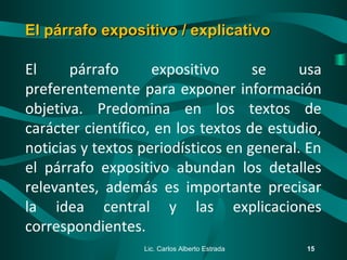 El párrafo expositivo se usa
preferentemente para exponer información
objetiva. Predomina en los textos de
carácter científico, en los textos de estudio,
noticias y textos periodísticos en general. En
el párrafo expositivo abundan los detalles
relevantes, además es importante precisar
la idea central y las explicaciones
correspondientes.
Lic. Carlos Alberto Estrada 15
El párrafo expositivo / explicativoEl párrafo expositivo / explicativo
 