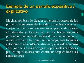 Muchos hombres de ciencia conjeturaron acerca de los
primeros comienzos de la vida, y muchas veces sus
conjeturas fueron muy interesantes, pero nada se sabe
en absoluto y todavía no se ha hecho ninguna
presunción convincente acerca de la manera como se
inició la vida en la tierra; sin embargo, casi todas las
autorida­des coinciden en afirmar que la vida comenzó
en el lodo o la are­na de aguas superficiales entibiadas
por los rayos solares para continuar después hacia las
aguas abiertas.
Lic. Carlos Alberto Estrada 16
Ejemplo de un párrafo expositivo /Ejemplo de un párrafo expositivo /
explicativoexplicativo
 
