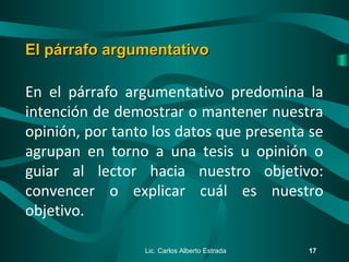 En el párrafo argumentativo predomina la
intención de demostrar o mantener nuestra
opinión, por tanto los datos que presenta se
agrupan en torno a una tesis u opinión o
guiar al lector hacia nuestro objetivo:
convencer o explicar cuál es nuestro
objetivo.
Lic. Carlos Alberto Estrada 17
El párrafo argumentativoEl párrafo argumentativo
 