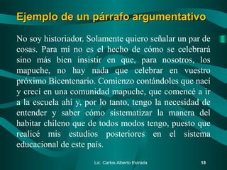 No soy historiador. Solamente quiero señalar un par de
cosas. Para mí no es el hecho de cómo se celebrará
sino más bien insistir en que, para nosotros, los
mapuche, no hay nada que celebrar en vuestro
próximo Bicentenario. Comienzo contándoles que nací
y crecí en una comunidad mapuche, que comencé a ir
a la escuela ahí y, por lo tanto, tengo la necesidad de
entender y saber cómo sistematizar la manera del
habitar chileno que de todos modos tengo, puesto que
realicé mis estudios posteriores en el sistema
educacional de este país.
Lic. Carlos Alberto Estrada 18
Ejemplo de un párrafo argumentativoEjemplo de un párrafo argumentativo
 