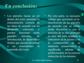 En conclusión:En conclusión:
• Los párrafos tienen un rol
dentro del texto: permiten la
estructuración correcta de
las ideas de acuerdo con un
desarrollo coherente y
pueden funcionar como
párrafos iniciales, de
introducción, de desarrollo y
finales que pueden presentar
o no conclusiones al
contenido del texto.
• Por otra parte, es necesario
señalar que ejercitarte en la
clasificación de los párrafos
de acuerdo con su estilo,
modo discursivo o con la
posición de la idea principal
es muy útil para ayudarte a
concentrar en la lectura y en
la comprensión de su
intención comunicativa y
significado, además de
perfeccionarte en la correcta
redacción de los mismos.
Lic. Carlos Alberto estrada 19
 