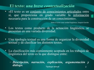 El texto:El texto: una breve contextualización
• «El texto es un conjunto de conocimientos articulados entre
sí, que proporciona en grado variable la información
necesaria para la construcción de un conocimiento».
Sobre el texto como unidad lingüística: Joaquín Garrido
• Los textos como producto de la actuación lingüística, se
presentan en una variada diversidad.
• Una tipología textual es una forma de organizar la diversidad
textual y de clasificar los distintos textos.
• La clasificación más comúnmente aceptada en los trabajos de
lingüística del texto es la que distingue entre:
– Descripción, narración, explicación, argumentación y
diálogo. Tipología textual 2
 
