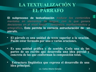 LA TEXTUALIZACIÓN Y
EL PÁRRAFO
• El párrafo es una unidad de texto superior a la oración.
Puede estar formado por una o varias oraciones.
• Es una unidad gráfica y de sentido. Cada una de las
partes de un escrito que desarrolla una idea parcial y
concreta de las que conforman la composición total.
• Estructura lingüística que expresa el desarrollo de una
idea principal.
Lic. Carlos Alberto Estrada 3
El subproceso de textualización traduce los contenidostraduce los contenidos
mentales en elementos de lengua, con lo que generamentales en elementos de lengua, con lo que genera
decisiones en el nivel léxico - semántico, morfosintáctico ydecisiones en el nivel léxico - semántico, morfosintáctico y
ortográficoortográfico. Esto permite la correcta estructuración de un
párrafo.
 