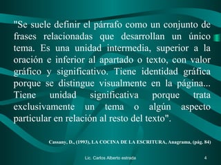 "Se suele definir el párrafo como un conjunto de
frases relacionadas que desarrollan un único
tema. Es una unidad intermedia, superior a la
oración e inferior al apartado o texto, con valor
gráfico y significativo. Tiene identidad gráfica
porque se distingue visualmente en la página...
Tiene unidad significativa porque trata
exclusivamente un tema o algún aspecto
particular en relación al resto del texto".
Cassany, D., (1993), LA COCINA DE LA ESCRITURA, Anagrama, (pág. 84)
Lic. Carlos Alberto estrada 4
 