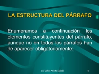 Lic. Carlos Alberto Estrada 5
LA ESTRUCTURA DEL PÁRRAFOLA ESTRUCTURA DEL PÁRRAFO
Enumeramos a continuación los
elementos constituyentes del párrafo,
aunque no en todos los párrafos han
de aparecer obligatoriamente:
 