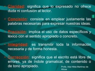 • Claridad: significa que lo expresado no ofrece
duda ni confusión al lector.
• Concisión: consiste en emplear justamente las
palabras necesarias para expresar nuestras ideas.
• Precisión: implica el uso de datos específicos y
léxico con el sentido apropiado o concreto.
• Integridad: es transmitir toda la información
necesaria y de forma honesta.
• Corrección: significa que el escrito está libre de
errores, ya de índole gramatical, de contenido o
de tono apropiado. Profa. Ada Hilda Martínez de
Alicea
 