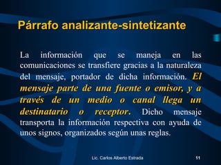 La información que se maneja en las
comunicaciones se transfiere gracias a la naturaleza
del mensaje, portador de dicha información. ElEl
mensaje parte de una fuente o emisor, y amensaje parte de una fuente o emisor, y a
través de un medio o canal llega untravés de un medio o canal llega un
destinatario o receptordestinatario o receptor.. Dicho mensaje
transporta la información respectiva con ayuda de
unos signos, organizados según unas reglas.
Lic. Carlos Alberto Estrada 11
Párrafo analizante-sintetizantePárrafo analizante-sintetizante
 