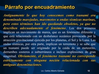 Antiguamente lo que hoy conocemos como tsunami eraAntiguamente lo que hoy conocemos como tsunami era
denominado marejadas, maremotos u ondas sísmicas marinas,denominado marejadas, maremotos u ondas sísmicas marinas,
pero estos términos han ido quedando obsoletos, ya que nopero estos términos han ido quedando obsoletos, ya que no
describen adecuadamente el fenómenodescriben adecuadamente el fenómeno. Los dos primeros
implican un movimiento de marea, que es un fenómeno diferente y
que está relacionado con un desbalance oceánico provocado por la
atracción gravitacional ejercida por los planetas, el Sol y la Luna. Las
ondas sísmicas, por otra parte, implican un terremoto y se sabe que
un tsunami puede ser originado por la caída de un meteorito,
derrumbes costeros o subterráneos e incluso explosiones de gran
magnitud. Obviamente, el fenómeno tsunami no correspondeObviamente, el fenómeno tsunami no corresponde
estrictamente con ninguna noción relacionada con susestrictamente con ninguna noción relacionada con sus
antiguas denominaciones.antiguas denominaciones.
Lic. Carlos Alberto Estrada 12
Párrafo por encuadramientoPárrafo por encuadramiento
 
