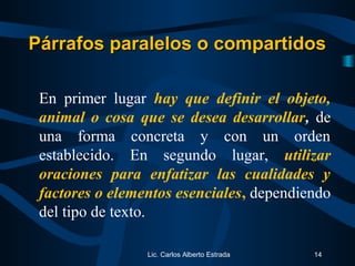 Lic. Carlos Alberto Estrada 14
En primer lugar hay que definir el objeto,
animal o cosa que se desea desarrollar, de
una forma concreta y con un orden
establecido. En segundo lugar, utilizar
oraciones para enfatizar las cualidades y
factores o elementos esenciales, dependiendo
del tipo de texto.
Párrafos paralelos o compartidosPárrafos paralelos o compartidos
 