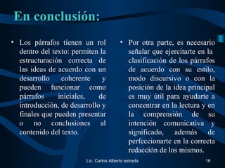 En conclusión:En conclusión:
• Los párrafos tienen un rol
dentro del texto: permiten la
estructuración correcta de
las ideas de acuerdo con un
desarrollo coherente y
pueden funcionar como
párrafos iniciales, de
introducción, de desarrollo y
finales que pueden presentar
o no conclusiones al
contenido del texto.
• Por otra parte, es necesario
señalar que ejercitarte en la
clasificación de los párrafos
de acuerdo con su estilo,
modo discursivo o con la
posición de la idea principal
es muy útil para ayudarte a
concentrar en la lectura y en
la comprensión de su
intención comunicativa y
significado, además de
perfeccionarte en la correcta
redacción de los mismos.
Lic. Carlos Alberto estrada 16
 