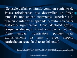 "Se suele definir el párrafo como un conjunto de
frases relacionadas que desarrollan un único
tema. Es una unidad intermedia, superior a la
oración e inferior al apartado o texto, con valor
gráfico y significativo. Tiene identidad gráfica
porque se distingue visualmente en la página...
Tiene unidad significativa porque trata
exclusivamente un tema o algún aspecto
particular en relación al resto del texto".
Cassany, D., (1993), LA COCINA DE LA ESCRITURA, Anagrama, (pág. 84)
Lic. Carlos Alberto estrada 2
 