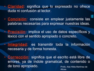 • Claridad: significa que lo expresado no ofrece
duda ni confusión al lector.
• Concisión: consiste en emplear justamente las
palabras necesarias para expresar nuestras ideas.
• Precisión: implica el uso de datos específicos y
léxico con el sentido apropiado o concreto.
• Integridad: es transmitir toda la información
necesaria y de forma honesta.
• Corrección: significa que el escrito está libre de
errores, ya de índole gramatical, de contenido o
de tono apropiado. Profa. Ada Hilda Martínez de
Alicea
 