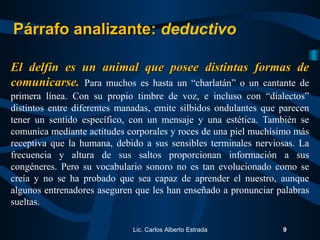 El delfín es un animal que posee distintas formas deEl delfín es un animal que posee distintas formas de
comunicarse.comunicarse. Para muchos es hasta un “charlatán” o un cantante de
primera línea. Con su propio timbre de voz, e incluso con “dialectos”
distintos entre diferentes manadas, emite silbidos ondulantes que parecen
tener un sentido específico, con un mensaje y una estética. También se
comunica mediante actitudes corporales y roces de una piel muchísimo más
receptiva que la humana, debido a sus sensibles terminales nerviosas. La
frecuencia y altura de sus saltos proporcionan información a sus
congéneres. Pero su vocabulario sonoro no es tan evolucionado como se
creía y no se ha probado que sea capaz de aprender el nuestro, aunque
algunos entrenadores aseguren que les han enseñado a pronunciar palabras
sueltas.
Lic. Carlos Alberto Estrada 9
Párrafo analizante:Párrafo analizante: deductivo
 