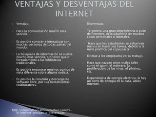 

Ventajas:



Hace la comunicación mucho más
sencilla.









Es posible conocer e interactuar con
muchas personas de todas partes del
mundo.
La búsqueda de información se vuelve
mucho más sencilla, sin tener que ir
forzadamente a las bibliotecas
tradicionales.










Es posible encontrar muchos puntos de
vista diferente sobre alguna noticia.
Es posible la creación y descarga de
software libre, por sus herramientas
colaborativas.

http://colpanamericano.foroactivo.com/t9el-internet-ventajas-y-desventajas



Desventajas:

Te genera una gran dependencia o vicio
del internet, descuidandote de muchas
cosas personales o laborales.
Hace que los estudiantes se esfuercen
menos en hacer sus tareas, debido a la
mala práctica del copy/paste.
Distrae a los empleados en su trabajo.
Hace que nazcan otros males tales
como el spam, el malware, la
proliferación de los virus, el phising,
etc.
Dependencia de energía eléctrica. Si hay
un corte de energía en la casa, adios
internet.

 