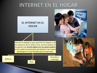Internet ha llegado a gran parte de los hogares y de
las empresas de los países ricos. En este aspecto se
ha abierto una brecha digital con los países pobres,
en los cuales la penetración de Internet y las nuevas
tecnologías es muy limitada para las personas.
Consultar e
investigar

Deberes
Ocio

 