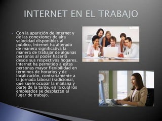 

Con la aparición de Internet y
de las conexiones de alta
velocidad disponibles al
público, Internet ha alterado
de manera significativa la
manera de trabajar de algunas
personas al poder hacerlo
desde sus respectivos hogares.
Internet ha permitido a estas
personas mayor flexibilidad en
términos de horarios y de
localización, contrariamente a
la jornada laboral tradicional,
que suele ocupar la mañana y
parte de la tarde, en la cual los
empleados se desplazan al
lugar de trabajo.

 