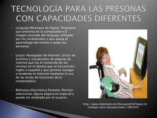 





Lenguaje Mexicano de Signos: Programa
que presenta en la computadora la
imagen animada del lenguaje utilizado
por los sordomudos y que apoya el
aprendizaje del mismo a todas las
personas
Lector-Navegador de Internet: Lector de
archivos y visualizador de páginas de
internet que lea el contenido de las
mismas en el idioma que se encuentren,
inglés o español y que permita navegar
a invidente en Internet mediante el uso
de las teclas de funciones de la
computadora.
Biblioteca Electrónica Parlante: Permite
seleccionar alguna página en especial y
puede ser ampliado por el usuario.
http://www.slideshare.net/Roxsayra0587lopez/te
cnologia-para-discapacitados-5865923

 