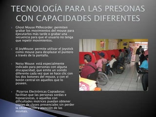 







Ghost Mouse PXRecorder: permiten
grabar los movimientos del mouse para
ejecutarlos más tarde o grabar una
secuencia para que el usuario no tenga
que repetir movimientos.
El JoyMouse: permite utilizar el joystick
como mouse para desplazar el puntero
a través de la pantalla.
Noisy Mouse: está especialmente
indicado para personas con alguna
discapacidad, que emite un sonido
diferente cada vez que se hace clic con
los dos botones del mouse, y con el
botón central en aquellos que lo
poseen.
Pizarras Electrónicas Copiadoras:
facilitan que las personas sordas e
hipoacúsicas, o aquellas con
dificultades motrices puedan obtener
copias de clases presenciales sin perder
la observación y atención de las
mismas.

 
