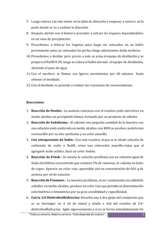 “Todo esveneno,Nadaesveneno.Tododepende de ladosis”. 3
7. Luego colocar a la rata wistar en la tabla de disección y empezar a rasurar en la
parte donde se va a realizar la disección.
8. Después abrirlo con el bisturí y proceder a extraer los órganos depositándolos
en un vaso de precipitación.
9. Procedemos a triturar los órganos para luego ser colocados en un balón
previamente antes ya colocadas las perlas; luego adicionamos ácido tartárico.
10. Procedemos a destilar pero previo a esto se arma el equipo de destilación y se
prepara el NaOH 0.1N, luego se coloca el balón aforado al equipo de destilación,
abriendo el paso de agua.
11. Con el mechero se flamea con ligeros movimientos por 60 minutos hasta
obtener el destilado.
12. Con el destilado se procede a realizar las reacciones de reconocimiento.
Reacciones:
1. Reacción de Nessler.- La acetona reacciona con el reactivo yodo-mercúrico en
medio alcalino un precipitado blanco, formado por un producto de adición.
2. Reacción de Yodoformo.- Al calentar una pequeña cantidad de la muestra con
una solución yodo-yodurada en medio alcalino con KOH se produce yodoformo
reconocible por su olor particular y su color amarillo.
3. Con nitroprusiato de Sodio.- Con este reactivo, al que se le añade solución de
carbonato de sodio o NaOH, orina una coloración amarilla-rojiza que al
agregarle ácido acético, dará un color violeta.
4. Reacción de Fritsh.- Se mezcla la solución problema con un volumen igual de
ácido clorhídrico concentrado que contiene 5% de ramnosa, se calienta en baño
de vapor. Aparece un color rojo, apreciable aún en concentración de 0.01 g de
acetona por ml de solución.
5. Reacción de Frommer.- La muestra problema, al ser condensada con aldehído
salicílico en medio alcalino, produce un color rojo que permite su determinación
colorimétrica o fotométrica por su gran sensibilidad y especificidad.
6. Con la 2:4 Dinitrofenilhidracina: Disuelva una ó dos gotas del compuesto que
se va investigar en 2 ml de etanol y añada a 3ml del reactivo de 2,4-
dinitrofenilhidracina. Agite vigorosamente y si no se forma inmediatamente Un
 