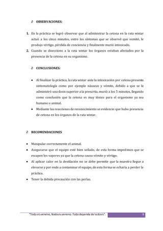 “Todo esveneno,Nadaesveneno.Tododepende de ladosis”. 8
 OBSERVACIONES:
1. En la práctica se logró observar que al administrar la cetona en la rata wistar
actuó a los cinco minutos, entre los síntomas que se observó que vomitó, le
produjo vértigo, pérdida de conciencia y finalmente murió intoxicado.
2. Cuando se disecciono a la rata wistar los órganos estaban afectados por la
presencia de la cetona en su organismo.
 CONCLUSIONES:
 Al finalizar la práctica, la rata wistar ante la intoxicación por cetona presento
sintomatología como por ejemplo náuseas y vómito, debido a que se le
administró una dosis superior a la prescrita, murió a los 5 minutos, llegando
como conclusión que la cetona es muy tóxico para el organismo ya sea
humano o animal.
 Mediante las reacciones de reconocimiento se evidencio que hubo presencia
de cetona en los órganos de la rata wistar.
 RECOMENDACIONES
 Manipular correctamente el animal.
 Asegurarse que el equipo esté bien sellado, de esta forma impedimos que se
escapen los vapores ya que la cetona causa vómito y vértigo.
 Al aplicar calor en la destilación no se debe permitir que la muestra llegue a
elevarse y por ende a contaminar el equipo, de esta forma se echaría a perder la
práctica.
 Tener la debida precaución con las perlas.
 