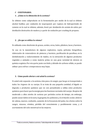 “Todo esveneno,Nadaesveneno.Tododepende de ladosis”. 9
 CUESTIONARIO.
1. ¿Cómo es la obtención de la acetona?
Se obtiene como subproducto en la fermentación por medio de la cual se obtiene
alcohol butílico; por oxidación de isopropanol; por ruptura de hidroperóxido de
cumeno en la cual se obtiene, además, fenol; por destilación de acetato de calcio; por
destilación destructiva de madera y a partir de oxidación por cracking de propano.
2. ¿En que se utiliza la cetona?
Es utilizada como disolvente de grasas, aceites, ceras, hules, plásticos, lacas y barnices.
Se usa en la manufactura de algunos explosivos, rayón, películas fotográficas,
elaboración de removedores de pinturas y barnices, purificación de parafinas, en la
deshidratación y endurecimiento de tejidos, en la extracción de algunos productos
vegetales y animales y como materia prima en una gran variedad de síntesis en
química orgánica. Por otra parte, junto con hielo y dióxido de carbono sólido, se puede
utilizar para enfriar a temperaturas muy bajas.
3. Cómo puede afectar a mi salud la acetona?
Si usted está expuesto a la acetona, ésta pasa a la sangre, que luego es transportada a
todos los órganos de su cuerpo. Si se trata de una pequeña cantidad, el hígado se
degrada a productos químicos que no son perjudiciales y utiliza estos productos
químicos para hacer que la energía para las funciones normales del cuerpo. Respirar de
moderado a altos niveles de acetona por períodos cortos de tiempo, sin embargo,
puede causar daños en la nariz, la garganta, los pulmones, y la irritación ocular, dolores
de cabeza, mareos, confusión, aumento de la frecuencia del pulso, los efectos sobre la
sangre, náuseas, vómitos, pérdida del conocimiento y posiblemente coma, y el
acortamiento del ciclo menstrual en las mujeres.
 